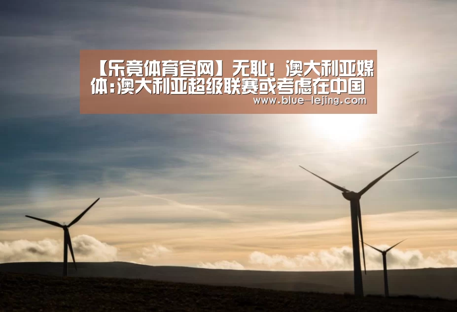【乐竟体育官网】无耻！澳大利亚媒体:澳大利亚超级联赛或考虑在中国举办香港亚冠联赛