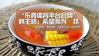 ‘乐竟体育平台官网’韩主帅:希望孙兴慜状态保持,迎战中国(图3) 乐竟体育app