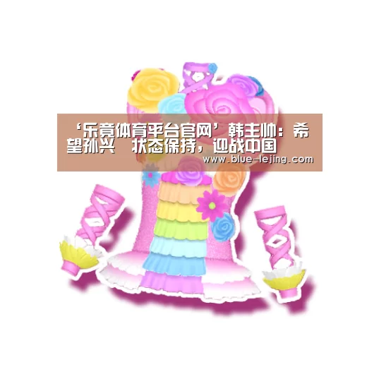 ‘乐竟体育平台官网’韩主帅：希望孙兴慜状态保持，迎战中国